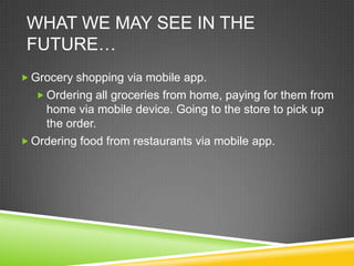 WHAT WE MAY SEE IN THE
 FUTURE…
 Grocery shopping via mobile app.
   Ordering all groceries from home, paying for them from
    home via mobile device. Going to the store to pick up
    the order.
 Ordering food from restaurants via mobile app.
 