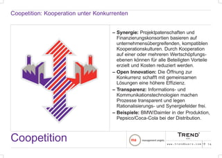 Coopetition: Kooperation unter Konkurrenten


                                     – Synergie: Projektpatenschaften und
                                       Finanzierungskonsortien basieren auf
                                       unternehmensübergreifenden, kompatiblen
                                       Kooperationskulturen. Durch Kooperation
                                       auf einer oder mehreren Wertschöpfungs-
                                       ebenen können für alle Beteiligten Vorteile
                                       erzielt und Kosten reduziert werden.
                                     – Open Innovation: Die Öffnung zur
                                       Konkurrenz schafft mit gemeinsamen
                                       Lösungen eine höhere Effizienz.
                                     – Transparenz: Informations- und
                                       Kommunikationstechnologien machen
                                       Prozesse transparent und legen
                                       Rationalisierungs- und Synergiefelder frei.
                                     – Beispiele: BMW/Daimler in der Produktion,
                                       Pepsico/Coca-Cola bei der Distribution.



Coopetition                                                   www.trendbuero.com   p   16
 