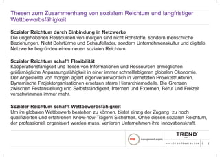 Thesen zum Zusammenhang von sozialem Reichtum und langfristiger
Wettbewerbsfähigkeit

Sozialer Reichtum durch Einbindung in Netzwerke
Die ungehobenen Ressourcen von morgen sind nicht Rohstoffe, sondern menschliche
Beziehungen. Nicht Bohrtürme und Schaufellader, sondern Unternehmenskultur und digitale
Netzwerke begründen einen neuen sozialen Reichtum.

Sozialer Reichtum schafft Flexibilität
Kooperationsfähigkeit und Teilen von Informationen und Ressourcen ermöglichen
größtmögliche Anpassungsfähigkeit in einer immer schnelllebigeren globalen Ökonomie.
Der Angestellte von morgen agiert eigenverantwortlich in vernetzten Projektstrukturen.
Dynamische Projektorganisationen ersetzen starre Hierarchiemodelle. Die Grenzen
zwischen Festanstellung und Selbstständigkeit, Internen und Externen, Beruf und Freizeit
verschwimmen immer mehr.

Sozialer Reichtum schafft Wettbewerbsfähigkeit
Um im globalen Wettbewerb bestehen zu können, bietet einzig der Zugang zu hoch
qualifizierten und erfahrenen Know-how-Trägern Sicherheit. Ohne diesen sozialen Reichtum,
der professionell organisiert werden muss, verlieren Unternehmen ihre Innovationskraft.



                                                                        www.trendbuero.com   p   2
 