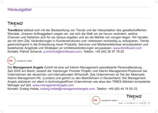 Herausgeber



Trendbüro befasst sich mit der Beobachtung von Trends und der Interpretation des gesellschaftlichen
Wandels. Unseren Auftraggebern zeigen wir, wie sich die Welt um sie herum verändert, welche
Chancen und Gefahren sich für sie daraus ergeben und wo die Märkte von morgen liegen. Wir beraten
sie mit dem Ziel, Veränderungen in Kundenstrukturen und -interessen rechtzeitig zu antizipieren, Trends
gewinnbringend in die Entwicklung neuer Produkte, Services und Markenerlebnisse einzubeziehen und
bestehende Angebote und Strategien an Umfeldveränderungen anzupassen. www.trendbuero.com
Kontakt: Patrick Schenck, p.schenck@trendbuero.com, Telefon: +49 (40) 36 97 78-25




Die Management Angels GmbH ist eine auf Interim Management spezialisierte Personalberatung.
Seit 2000 am Markt, besetzt der Hamburger Provider Projekt- und Interim Management-Positionen bei
Unternehmen der deutschen und internationalen Wirtschaft. Das Unternehmen ist Teil der Albemarle
Interim Management Plc. (London) und gehört zu den Marktführern in Deutschland. Die Management
Angels platzieren vor allem in technologieaffinen Unternehmen wie etwa den TIMES-Märkten kompetente
Manager auf Zeit. www.managementangels.com
Kontakt: Erdwig Holste, erdwig.holste@managementangels.com, Telefon: +49 (40) 44 19 55-33



                                                                                 www.trendbuero.com   p   27
 