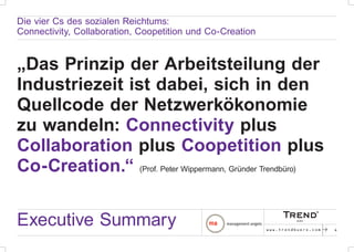 Die vier Cs des sozialen Reichtums:
Connectivity, Collaboration, Coopetition und Co-Creation


„Das Prinzip der Arbeitsteilung der
Industriezeit ist dabei, sich in den
Quellcode der Netzwerkökonomie
zu wandeln: Connectivity plus
Collaboration plus Coopetition plus
Co-Creation.“ (Prof. Peter Wippermann, Gründer Trendbüro)


Executive Summary                                          www.trendbuero.com   p   4
 