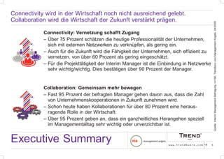 Connectivity wird in der Wirtschaft noch nicht ausreichend gelebt.
Collaboration wird die Wirtschaft der Zukunft verstärkt prägen.




                                                                                                   Quelle: Interim Management-Befragung, n=198, Trendbüro und Management Angels, 04/2009
            Connectivity: Vernetzung schafft Zugang
            – Über 75 Prozent schätzen die heutige Professionalität der Unternehmen,
              sich mit externen Netzwerken zu verknüpfen, als gering ein.
            – Auch für die Zukunft wird die Fähigkeit der Unternehmen, sich effizient zu
              vernetzen, von über 60 Prozent als gering eingeschätzt.
            – Für die Projekttätigkeit der Interim Manager ist die Einbindung in Netzwerke
              sehr wichtig/wichtig. Dies bestätigen über 90 Prozent der Manager.


            Collaboration: Gemeinsam mehr bewegen
            – Fast 95 Prozent der befragten Manager gehen davon aus, dass die Zahl
              von Unternehmenskooperationen in Zukunft zunehmen wird.
            – Schon heute haben Kollaborationen für über 80 Prozent eine heraus-
              ragende Rolle in der Wirtschaft.
            – Über 95 Prozent geben an, dass ein ganzheitliches Herangehen speziell
              im Managementalltag sehr wichtig oder unverzichtbar ist.


Executive Summary                                                     www.trendbuero.com   p   5
 