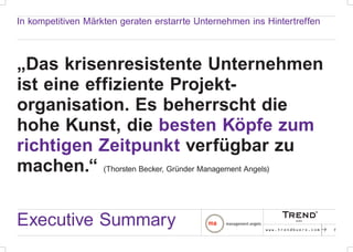 In kompetitiven Märkten geraten erstarrte Unternehmen ins Hintertreffen



„Das krisenresistente Unternehmen
ist eine effiziente Projekt-
organisation. Es beherrscht die
hohe Kunst, die besten Köpfe zum
richtigen Zeitpunkt verfügbar zu
machen.“ (Thorsten Becker, Gründer Management Angels)


Executive Summary                                         www.trendbuero.com   p   7
 