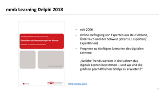 14
mmb Learning Delphi 2018
 seit 2006
 Online-Befragung von Experten aus Deutschland,
Österreich und der Schweiz (2017: 61 Experten/
Expertinnen)
 Prognose zu künftigen Szenarien des digitalen
Lernens:
„Welche Trends werden in drei Jahren das
digitale Lernen bestimmen – und wo sind die
größten geschäftlichen Erfolge zu erwarten?“
mmb Institut, 2018
 