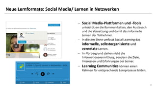 20
Neue Lernformate: Social Media/ Lernen in Netzwerken
 Social Media-Plattformen und -Tools
unterstützen die Kommunikation, den Austausch
und die Vernetzung und damit das informelle
Lernen der Teilnehmer.
 In diesem Sinne umfasst Social Learning das
informelle, selbstorganisierte und
vernetzte Lernen.
 Im Vordergrund stehen nicht die
Informationsvermittlung, sondern die Ziele,
Interessen und Erfahrungen der Lerner.
 Learning Communities können einen
Rahmen für entsprechende Lernprozesse bilden.
 
