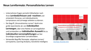 21
Neue Lernformate: Personalisiertes Lernen
 Unternehmen fragen vermehrt Mitarbeiter nach
ihren Lernbedürfnissen und –routinen und
entwickeln Personas, um individualisierte
Lernprozesse und Lernwege anbieten zu können.
 Der Begriff „Personalisiertes Lernen“ deckt eine
große Spannbreite ab: von individuellen
Lernwegen, über eine Palette an Lernangeboten
und Lernkanälen zur individuellen Auswahl bis zu
individuellen Lernempfehlungen auf der
Grundlage ausgewerteter Lernaktivitäten.
 Verwandte Begriffe/ Konzepte: adaptives Lernen/
Lernsysteme, Learning Analytics, Künstliche Intelligenz Jörg Dräger, November 2013
 