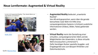 22
Neue Lernformate: Augmented & Virtual Reality
 Augmented Reality bedeutet „erweiterte
Realität“.
Von AR wird gesprochen, wenn über die gerade
betrachtete reale Welt mit Hilfe eines
computergestützten Systems in Echtzeit zusätzliche
Informationen (Videos, Bilder, Texte) geblendet
werden.
 Virtual Reality meint die Darstellung einer
virtuellen, computergenerierten Welt und die
Möglichkeiten des Anwenders, in diese virtuelle
Welt einzutauchen („Immersion“).
Dafür benötigen Nutzer spezielle Ausgabe- und
Eingabegeräte wie zum Beispiel VR-Brillen und
Datenhandschuhe.
Haufe, 2015
Quelle: Maurizio Pesce
 
