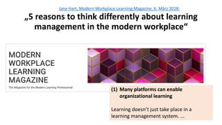 Jane Hart, Modern Workplace Learning Magazine, 6. März 2018:
„5 reasons to think differently about learning
management in the modern workplace“
(1) Many platforms can enable
organizational learning
Learning doesn’t just take place in a
learning management system. ...
 