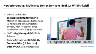 1515
Herausforderung: Motivierte Lernende – vom Ideal zur Wirklichkeit!?
− die Botschaften der
Selbstbestimmungstheorie:
Menschen haben das Bedürfnis nach
(a) Kompetenz bzw. Kompetenz-
erleben, nach (b) sozialer Einge-
bundenheit und nach (c) Autonomie
− die Ermöglichungsdidaktik als
Rahmen
− Bildungsformate wie BarCamps,
Communities (of Practice)
oder MOOCs als Ansatzpunkte Bildquelle: Lutz Berger
 