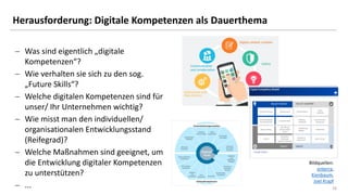 1616
Herausforderung: Digitale Kompetenzen als Dauerthema
− Was sind eigentlich „digitale
Kompetenzen“?
− Wie verhalten sie sich zu den sog.
„Future Skills“?
− Welche digitalen Kompetenzen sind für
unser/ Ihr Unternehmen wichtig?
− Wie misst man den individuellen/
organisationalen Entwicklungsstand
(Reifegrad)?
− Welche Maßnahmen sind geeignet, um
die Entwicklung digitaler Kompetenzen
zu unterstützen?
− ...
Bildquellen:
enterra,
Kienbaum,
Joel Krapf
 
