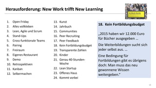 1818
Herausforderung: New Work trifft New Learning
1. Open Friday
2. Alles vollkleben
3. Lean, Agile und Scrum
4. Stand-Ups
5. Cross-funktionale Teams
6. Pairing
7. Freiraum
8. Eigenes Restaurant
9. Demo
10. Retrospektiven
11. Kanban
12. Selbermachen
13. Kunst
14. Jahrbuch
15. Communities
16. Peer Recruiting
17. Peer Feedback
18. Kein Fortbildungsbudget
19. Transparente Zahlen
20. Kinder
21. Genau 40-Stunden-
Woche
22. Lean Startup
23. Offenes Haus
24. Kommt vorbei
18. Kein Fortbildungsbudget
„2015 haben wir 12.000 Euro
für Bücher ausgegeben …
Die Weiterbildungen sucht sich
jeder selbst aus. …
Eine Bedingung für
Fortbildungen gibt es übrigens
doch: Man muss das neu
gewonnene Wissen
weitergeben.“
 
