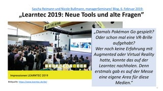 4
Sascha Reimann und Nicole Bußmann, managerSeminare/ Blog, 6. Februar 2019:
„Learntec 2019: Neue Tools und alte Fragen”
Bildquelle: https://www.learntec.de/de/
„Damals Pokémon Go gespielt?
Oder schon mal eine VR-Brille
aufgehabt?
Wer noch keine Erfahrung mit
Augmented oder Virtual Reality
hatte, konnte das auf der
Learntec nachholen. Denn
erstmals gab es auf der Messe
eine eigene Area für diese
Medien.“
 