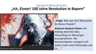 6
Bayerischer Rundfunk, Februar 2019:
„Ich, Eisner! 100 Jahre Revolution in Bayern”
„Frage: Was war Ihre Motivation
für dieses Projekt?
Antwort Autoren-Team: Am
Anfang stand die Idee,
Storytelling im Messenger
auszuprobieren. Die
Kommunikation verlagert sich
immer mehr nach WhatsApp und
Co. …“
 