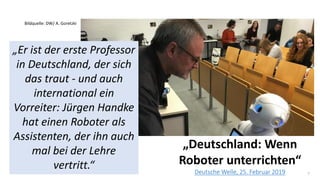 7
„Deutschland: Wenn
Roboter unterrichten“
Deutsche Welle, 25. Februar 2019
„Er ist der erste Professor
in Deutschland, der sich
das traut - und auch
international ein
Vorreiter: Jürgen Handke
hat einen Roboter als
Assistenten, der ihn auch
mal bei der Lehre
vertritt.“
Bildquelle: DW/ A. Goretzki
 