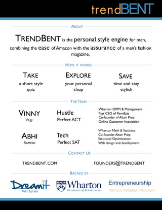 TRENDBENT is the personal style engine for men,
combining the ease of Amazon with the assurance of a men’s fashion
magazine.
ABOUT
HOW IT WORKS
TAKE EXPLORE SAVE
a short style
quiz
your personal
shop
time and stay
stylish
VINNY
PUJJI
ABHI
RAMESH
Wharton OPIM & Management
Past CEO of PennEats
Co-founder of Altair Prep
Online Customer Acquisition
Wharton Math & Statistics
Co-founder Altair Prep
Statistical Optimization
Web design and development
Hustle
Perfect ACT
Tech
Perfect SAT
THE TEAM
BACKED BY
Entrepreneurship
Venture Initiation Program
CONTACT US
TRENDBENT.COM FOUNDERS@TRENDBENT
 