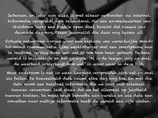 Iedereen, en later ook alles, is met elkaar verbonden via internet.
 Informatie verspreidt zich razendsnel. Als een ex-medewerker van
   Goldman Sachs een boekje open doet, bereikt dat nieuws ons
    dezelfde dag nog. Geen journalist die daar nog tussen zit.

Virtuele netwerken zorgen voor een explosie van wereldwijde Mond-
tot-mond communicatie. Elke wereldburger met een smartphone kan
 in realtime verslag doen van wat er om hem heen gebeurt. De hele
wereld is inzichtelijk en het gezegde: “Al is de leugen nog zo snel,
    de waarheid achterhaalt hem wel” is zeker waar in deze tijd.

Maar andersom is net zo waar. Leugens verspreiden zich net zo snel
als feiten. De hoeveelheid data neemt elke dag nog toe. En met die
   data komt een heleboel informatie die we lang niet allemaal
  kunnen verwerken, laat staan dat we het allemaal op juistheid
kunnen toetsen. De mens heeft behoefte aan curatie en wie data kan
 omzetten naar nuttige informatie heeft de wereld aan zijn voeten.
 