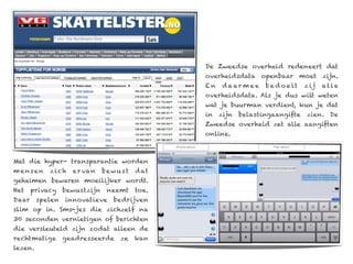 De Zweedse overheid redeneert dat
                                                overheidsdata openbaar moet zijn.
                                                En    d a ar m e e   b e d o e lt   z ij   al le
                                                overheidsdata. Als je dus wilt weten
                                                wat je buurman verdient, kun je dat
                                                in   zijn   belastingaangifte       zien. De
                                                Zweedse overheid zet alle aangiften
                                                online.



Met die hyper- transparantie worden
mensen      zich    e r va n   bew ust   d at
geheimen bewaren moeilijker wordt.
Het    privacy    bewustzijn    neemt    toe.
Daar     spelen   innovatieve     bedrijven
slim op in. Sms-jes die zichzelf na
30 seconden vernietigen of berichten
die versleuteld zijn zodat alleen de
rechtmatige       geadresseerde    ze    kan
lezen.
 