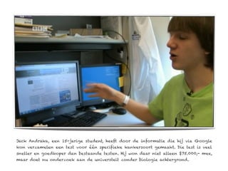 Jack Andraka, een 15-jarige student, heeft door de informatie die hij via Google
kon verzamelen een test voor één specifieke kankersoort gemaakt. Die test is veel
sneller en goedkoper dan bestaande testen. Hij won daar niet alleen $75.000,- mee,
maar doet nu onderzoek aan de universteit zonder biologie achtergrond.
 
