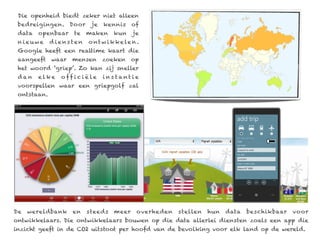 Die openheid biedt zeker niet alleen
 bedreigingen. Door         je    kennis    of
 data   openbaar     te   maken      kun     je
 nieuwe      d iens ten    o nt w i k k e le n .
 Google heeft een realtime kaart die
 aangeeft    waar   mensen        zoeken    op
 het woord ‘griep’. Zo kan zij sneller
 dan    elke    o ff i c i ë le   ins tant ie
 voorspellen waar een griepgolf zal
 ontstaan.




De   wereldbank     en    steeds     meer      overheden   stellen   hun   data   beschikbaar   voor
ontwikkelaars. Die ontwikkelaars bouwen op die data allerlei diensten zoals een app die
inzicht geeft in de CO2 uitstoot per hoofd van de bevolking voor elk land op de wereld.
 