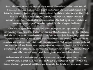 Het internet zette de eerste stap naar decentralisatie van macht.
   Dankzij sociale netwerken heeft iedereen de mogelijkheid om
 ideeën, kennis, foto- en filmmateriaal te delen. Via een collectief,
     dat we zelf kunnen organiseren, kunnen we meer invloed
  uitoefenen dan klassieke organisaties die het spel van ‘delen =
       vermenigvuldigen’ minder goed in de vingers hebben.

    Een eeuw geleden waren we ook aangewezen op onze eigen
 omgeving van familie, buren en in de Middeleeuwen op de gilden.
 Met de virtuele verbondenheid zien we eenzelfde beweging. Mensen
 vertrouwen elkaar meer dan een commerciële partij, dus waarom
zouden we zaken ook niet zelf organiseren? Dat organiseren gebeurt
 nu niet persé op basis van geografische locatie, maar op basis van
 interesse of overtuiging. Dergelijke netwerken vormen steeds meer
       een alternatief voor wat bedrijven van oudsher doen.

  Netwerken die online ontstaan worden in veel gevallen offline
  voortgezet. Zeker als het om gedeelde interesses gaat wordt de
band sterker gemaakt offline en lokaal. Zo is de cirkel weer rond.
 