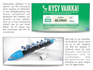Organisaties proberen in te
sp ele n   op     d ie   beweg ing
door klanten te betrekken
in hun bedrijfsvoering. Een
Deense      v e r ze k e r a ar   ze t
prominent het nummer van
k lanten     op    hun     website.
Voor je er een verzekering
afsluit    kun     je    een   klant
bellen     om     te    vragen    hoe
hun ervaringen zijn met de
verzekeraar.



                                         KLM laat je via LinkedIn
                                         of Facebook kiezen naast
                                         wie   je    in   het   vliegtuig
                                         zit. Niet    het    systeem     is
                                         leidend,     maar      jij   zelf.
                                         So ciale         i n no vat i e s
                                         beginnen             zich      te
                                         vermengen                    met
                                         kernprocessen                van
                                         bedrijven en gaan dieper
                                         dan de oppervlakte.
 
