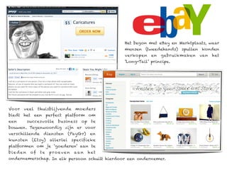 Het begon met eBay en Marktplaats, waar
                                                mensen (tweedehands) spullen konden
                                                verkopen    en   gebruikmaken   van   het
                                                ‘Long-Tail’ principe.




Voor   veel    thuisblijvende     moeders
biedt het een perfect platform om
een      succesvolle    business     op    te
bouwen. Tegenwoordig zijn er voor
verschillende    diensten       (PayGr)   en
kunsten    (Etsy)    allerlei    specifieke
platformen om je ‘goederen’ aan te
bieden    of    te   proeven      aan     het
ondernemerschap. In elk persoon schuilt hierdoor een ondernemer.
 
