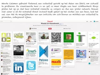 Wanda Catsman gebruikt Pinterest, een collectief gericht op het delen van foto’s, om zichzelf
te profileren. Ze visualiseerde haar cv en gaf zo meer diepte aan haar zichtbaarheid. Blogs
pikten het op en met haar initiatief creëerde ze volgers en dus een groter netwerk. Hoewel
niet zeker is of dit initiatief direct invloed heeft gehad op het vinden van een baan, laat het
wel zien dat de mogelijkheden van een individu om zich binnen en middels een collectief te
promoten, onbegrensd lijken.
 