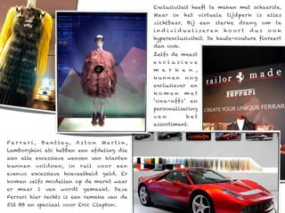 Exclusiviteit heeft te maken met schaarste.
                                                           Maar   in   het     virtuele   tijdperk    is   alles
                                                           zichtbaar. Bij      een   sterke   drang    om     te
                                                           ind ivi d ualiseren            hoort   dus      ook
                                                           hyperexclusiviteit. De haute-couture floreert
                                                           dan ook.
                                                           Zelfs de meest
                                                           exclusieve
                                                           m e r k e n ,
                                                           kunnen      nog
                                                           exclusiever    en
                                                           komen       met
                                                           ‘o ne-offs’ en
                                                           personalisering
                                                           van           het
                                                           assortiment.


Fer r ar i ,       B e nt ley,    As to n    M ar t i n,
Lamborghini etc hebben een afdeling die
aan alle excessieve wensen van klanten
kunnen      vo ldoen,        in    r uil    vo or   een
evenzo excessieve hoeveelheid geld. Er
komen zelfs modellen op de markt waar
er   maar      1    van   wordt     gemaakt. Deze
Ferrari hier rechts is een remake van de
512 BB en speciaal voor Eric Clapton.
 
