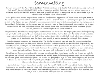 Samenvatting
 Banken en nu ook landen blijken feilbaar. Politici vertelden ons steeds: “het ergste is geweest, nu komt
    het goed.”. De werkelijkheid blijkt anders. Diezelfde politici duikelen nu over elkaar heen om te
 vertellen hoe we uit het dal komen. Maar wie gelooft hen nog? De enige die we wel vertrouwen zijn de
                                  mensen om ons heen en in ons netwerk.

 In de politiek en tussen organisaties wordt de confrontatie opgezocht. De toon wordt scherper. Maar in
de samenleving worden samenwerkingsverbanden steeds sterker. Delen is vermenigvuldigen en wie bereid
is zich op te stellen als een schakel in een ecosysteem vormt een logisch onderdeel van het geheel. Als je
bereid bent je talenten toe te voegen aan het netwerk, kun je daar individueel van groeien. Dat is heel
   democratisch en toch individualistisch. Een nieuwe vorm van liberalisme met voor iedereen gelijke
                          kansen, maar waar wederkerigheid een voorwaarde is.

Nog nooit had het individu toegang tot zoveel kennis als nu en was de mogelijkheid tot zelfontplooiing
 zo groot. Er komt een golf aan creativiteit aan. Organisaties hebben last van de crisis, omdat ze risico
   avers zijn. Creativiteit wordt als bedreiging gezien. Maar juist creativiteit vindt altijd een oplossing.
       Alleen als je vasthoudt aan de status quo, wordt je wereld werkelijk bedreigd door gevaar.

   Landen kennen grenzen, het internet niet. The Pirate Bay maakt gebruik van die grenzeloosheid en
overheden blijken niet in staat daar iets aan te doen. Grenzeloosheid van het internet stopt niet bij het
 doorbreken van landsgrenzen. Het breekt ook door in andere facetten van het leven en vindt een weg
 naar allerlei apparaten, maar ook naar de mens. Onze verslaving aan de smartphone is een eerste stap,
          maar het zal niet lang duren voor de mens zelf verbonden is met de virtuele wereld.

 Dagelijks worden we meegesleurd in een zee van stimuli. Een boek lezen zonder de tv aan en met de
smartphone op afstand voelt als een vakantie. We zullen meer de balans opzoeken, meer in onszelf keren
en op zoek gaan naar innerlijke groei. Die balans zal pas perfect zijn als ook onze omgeving en planeet
  in balans is.. We kunnen niet onbeperkt grondstoffen aan de aarde onttrekken. Bedrijven zullen hun
                     klanten niet langer zien als een onuitputtelijke bron voor groei.

   Veranderingen vinden razendsnel plaats, maar de wereld blijft ronddraaien. Uiteindelijk staan de
 bloemen in het voorjaar weer in bloei. Niet alles verandert. De natuur werkt in cycli en ook wij vinden
 een nieuw evenwicht. Laten we vanuit een toekomstig perspectief naar onszelf kijken. Vast houden aan
                           wat je hebt is een slechte strategie voor de toekomst.
 