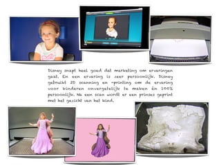 Disney snapt heel goed dat marketing om ervaringen
gaat. En   een   ervaring   is   zeer    persoonlijk. Disney
gebruikt 3D scanning en -printing om de ervaring
voor   kinderen   onvergetelijk         te   maken   én   100%
persoonlijk. Na een scan wordt er een prinses geprint
met het gezicht van het kind.
 