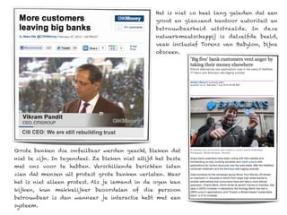 Het is niet zo heel lang geleden dat een
                                                  groot en glanzend kantoor autoriteit en
                                                  betrouwbaarheid   uitstraalde. In   deze
                                                  netwerkmaatschappij is datzelfde beeld,
                                                  vaak inclusief Torens van Babylon, bijna
                                                  obsceen.




Grote banken die onfeilbaar werden geacht, bleken dat
niet te zijn. In tegendeel. Ze bleken niet altijd het beste
met ons voor te hebben. Verschillende berichten laten
zien dat mensen uit protest grote banken verlaten. Maar
het is niet alleen protest. Als je iemand in de ogen kan
kijken, kun makkelijker beoordelen of die persoon
betrouwbaar is dan wanneer je interactie hebt met een
systeem.
 