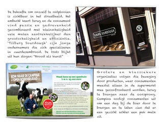 De behoefte om onszelf te ontplooien
is zichtbaar in het straatbeeld. Het
ambacht keert terug en de consument
vind       passie    en     ge drevenhei d
gecombineerd         met    kleinschaligheid
vele     malen      aantrekkelijker          dan
g ro ot s c hal i g hei d   en   eff i ci ë nt i e.
‘ Ti l b u r g   Sourdoug h’     z ij n   j o ng e
ondernemers die zich specialiseren
in zuurdesembrood. De trots blijkt
uit hun slogan: “Brood als kunst”




                                                      Grotere          en     klassiekere
                                                      organisaties volgen die beweging
                                                      door producten, waar consumenten
                                                      meestal alleen in de supermarkt
                                                      mee geconfronteerd worden, terug
                                                      te     brengen   naar   de   oorsprong.
                                                      Campina nodigt consumenten uit
                                                      om een dag bij de boer door te
                                                      brengen en te laten zien dat er
                                                      een gezicht achter een pak melk
                                                      zit.
 