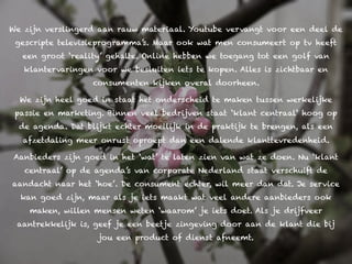 We zijn verslingerd aan rauw materiaal. Youtube vervangt voor een deel de
 gescripte televisieprogramma’s. Maar ook wat men consumeert op tv heeft
  een groot ‘reality’ gehalte. Online hebben we toegang tot een golf van
   klantervaringen voor we besluiten iets te kopen. Alles is zichtbaar en
                  consumenten kijken overal doorheen.

  We zijn heel goed in staat het onderscheid te maken tussen werkelijke
 passie en marketing. Binnen veel bedrijven staat ‘klant centraal‘ hoog op
  de agenda. Dat blijkt echter moeilijk in de praktijk te brengen, als een
   afzetdaling meer onrust oproept dan een dalende klanttevredenheid.

Aanbieders zijn goed in het ‘wat’ te laten zien van wat ze doen. Nu ‘klant
   centraal’ op de agenda’s van corporate Nederland staat verschuift de
aandacht naar het ‘hoe’. De consument echter, wil meer dan dat. Je service
  kan goed zijn, maar als je iets maakt wat veel andere aanbieders ook
    maken, willen mensen weten ‘waarom’ je iets doet. Als je drijfveer
 aantrekkelijk is, geef je een beetje zingeving door aan de klant die bij
                    jou een product of dienst afneemt.
 