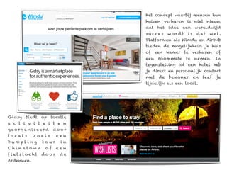 Het concept waarbij mensen hun
                                 huizen verhuren is niet nieuw,
                                 dat   het   idee   een   wereldwijd
                                 s u cce s   wordt   is    d at   wel.
                                 Platformen als Wimdu en Airbnb
                                 bieden de mogelijkheid je huis
                                 of een kamer te verhuren of
                                 een   roommate      te   nemen. In
                                 tegenstelling tot een hotel heb
                                 je direct en persoonlijk contact
                                 met   de    bewoner      en   leef   je
                                 tijdelijk als een local.




Gidsy   biedt     op   locatie
a c t i v i t e i t e n
georganiseerd           door
locals      zoals         een
Dumpling          to ur    in
C h i n ato w n    of     een
fiets to cht      door     de
Ardennen.
 