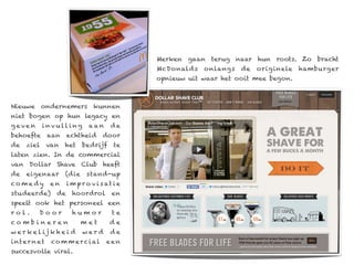 Merken gaan terug naar hun roots. Zo bracht
                                                  McDonalds   onlangs   de   orig inele   hamburger
                                                  opnieuw uit waar het ooit mee begon.



Nieuwe ondernemers kunnen
niet bogen op hun legacy en
geven        invu ll ing          aan      de
behoefte         aan     echtheid      door
de    ziel       van   het     bedrijf      te
laten zien. In de commercial
van Dollar Shave Club heeft
de    eigenaar         (die      stand-up
co m e dy        en      i m p r o v i s at i e
studeerde)          de     hoordrol        en
speelt ook het personeel een
rol.       Door            humor           te
combineren                    met         de
w e r ke l ij k h e i d        werd       de
i nt e r n e t    co m m e r c i al      een
succesvolle viral.
 