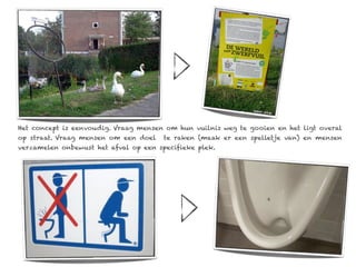 Het concept is eenvoudig. Vraag mensen om hun vuilnis weg te gooien en het ligt overal
op straat. Vraag mensen om een doel    te raken (maak er een spelletje van) en mensen
verzamelen onbewust het afval op een specifieke plek.
 