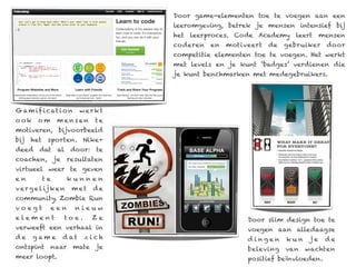 Door game-elementen toe te voegen aan een
                                     leeromgeving, betrek je mensen intensief bij
                                     het leerproces. Code Academy leert mensen
                                     coderen   en   motiveert   de   gebruiker   door
                                     competitie elementen toe te voegen. Het werkt
                                     met levels en je kunt ‘badges’ verdienen die
                                     je kunt benchmarken met medegebruikers.




G a m if i c at i o n        werkt
o ok     om       mensen        te
motiveren, bijvoorbeeld
bij   het    sporten. Nike+
deed dat al door: te
coachen,         je    resultaten
virtueel weer te geven
en          te         kunnen
v e r g e l ij k e n    met    de
community. Zombie Run
voegt            een     nieuw
elem ent              toe.     Ze                        Door slim design toe te
verweeft een verhaal in                                  voegen aan alledaagse
de     game           d at    zich                       d ingen     kun    je   de
ontspint naar mate je                                    beleving    van   wachten
meer loopt.                                              positief beïnvloeden.
 