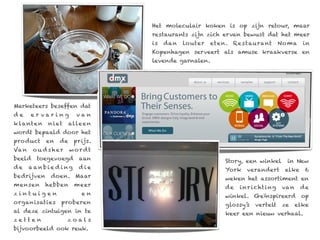 Het moleculair koken is op zijn retour, maar
                                  restaurants zijn zich ervan bewust dat het meer
                                  is   dan   lo uter   eten. Re s taurant           N o ma    in
                                  Kopenhagen serveert als amuse kraakverse en
                                  levende garnalen.




Marketeers beseffen dat
de     er var ing        van
k la nte n   n i et    alle e n
wordt bepaald door het
pro duct     en   de    prijs.
Va n    o u d sher     wordt
beeld    toegevoegd       aan                              Story, een winkel           in New
de     aanbie d ing       die                              York    verandert          elke    6
bedrijven     doen. Maar                                   weken het assortiment en
mensen       hebben      meer                              de   i n r i c ht i ng    va n    de
zintuigen                  en                              winkel. Geïnspireerd op
organisaties      proberen                                 glossy’s    vertelt       ze     elke
al deze zintuigen in te                                    keer een nieuw verhaal.
zetten                zoals
bijvoorbeeld ook reuk.
 