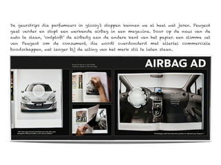 De geurstrips die parfumeurs in glossy’s stoppen kennen we al heel wat jaren. Peugeot
gaat verder en stopt een werkende airbag in een magazine. Door op de neus van de
auto te slaan, ‘ontploft’ de airbadg aan de andere kant van het papier. een slimme zet
van Peugeot om de consument, die wordt overdonderd met allerlei commerciële
boodschappen, wat langer bij de uiting van het merk stil te laten staan.
 