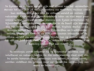 De fysieke en virtuele wereld zijn met elkaar aan het versmelten.
Mensen tot een jaar of 45 zijn continu via meerdere devices zoals
     hun mobiel verbonden met de virtuele wereld en sociale
netwerken. Reviews over dienstverlening laten we niet meer puur
online achter, we kunnen onze mening ook fysiek achterlaten bij
 bijvoorbeeld een restaurant. Mensen die in de buurt zijn kunnen
 die klantoordelen ophalen via hun mobiel. Digitale media zoals
  Google hebben hun eigen offline tijdschriften en traditionele
  online spelers als Amazon en Boll.com zoeken interactie in de
 offline wereld via winkels. Na een blinde run op online zien we
dat offline juist heel sterk kan zijn. Behoefte aan tastbaarheid en
                    beleving spelen hier een rol.


    Technologie wordt intiemer nu de interactie daarmee veel
 intuïtiever en natuurlijker is. En die ontwikkeling staat niet stil.
  De eerste tekenen waar technlogie ook letterlijk intiem wordt,
worden zichtbaar. We groeien naar een feitelijke vermenging van
                       mens en technologie.
 