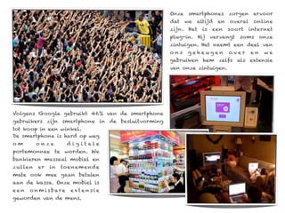 Onze smartphones zorgen ervoor
                                                  dat   we   altijd   en   overal    online
                                                  zijn. Het    is   een    soort    internet
                                                  plug-in. Hij      vervangt   soms      onze
                                                  zintuigen. Het neemt een deel van
                                                  ons   geheugen           over     en    we
                                                  gebruiken hem zelfs als extensie
                                                  van onze zintuigen.




Volgens Google gebruikt 46% van de smartphone
gebruikers zijn smartphone in de besluitvorming
tot koop in een winkel.
De smartphone is hard op weg
om        o nze        d ig itale
portemonnee te worden. We
bankieren massaal mobiel en
zu llen   er   in   toenem ende
mate ook mee gaan betalen
aan de kassa. Onze mobiel is
een   o n m i s bare    exte nsie
geworden van de mens.
 