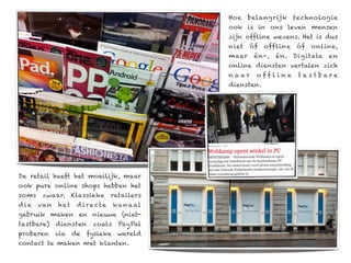 Hoe    belangrijk     technologie
                                               ook is in ons leven mensen
                                               zijn offline wezens. Het is dus
                                               niet   óf   offline   óf   online,
                                               maar    én-,   én. Digitale    en
                                               online diensten vertalen zich
                                               naar     offline       tas tbare
                                               diensten.




De retail heeft het moeilijk, maar
ook pure online shops hebben het
soms    zwaar. Klassieke           retailers
d ie   va n   het   d i r e ct e   ka n a al
gebruik maken en nieuwe (niet-
tastbare)     diensten    zoals      PayPal
proberen via de fysieke wereld
contact te maken met klanten.
 