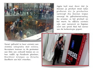 Apple   had    snel    door    dat   je
                                                 mensen je product moet laten
                                                 proberen      al s   je   p ro d u cte n
                                                 verko opt     d ie   mensen     kopen
                                                 vanwege de gebruikerservaring.
                                                 Zo ervaren ze het product en
                                                 het   merk. De       offline   winkels
                                                 zijn zeer succesvol en bepalen
                                                 voor een groot deel het succes
                                                 van de technologie gigant.




Diesel gebruikt in haar winkels een
sl im m e   integ ratie      m et   o nl in e.
Bezoekers kunnen in de paskamer
een foto van zichzelf maken en zo
hun outfit op Facebook plaatsen.
Hierdo or     k r ij g e n   ze     d ire cte
feedback van hun vrienden.
 
