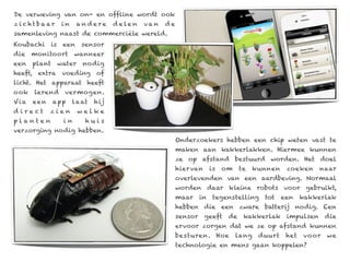 De verweving van on- en offline wordt ook
z i c ht ba ar    in    andere        d e le n   va n   de
samenleving naast de commerciële wereld.
Koubachi    is    een    sensor
die   monitoort        wanneer
een   plant      water    nodig
heeft, extra voeding of
licht. Het apparaat heeft
ook   lerend       vermogen.
Via   een     app      la at   h ij
d irect     zien         welke
planten           in       huis
verzorging nodig hebben.
                                                             Onderzoekers hebben een chip weten vast te
                                                             maken aan kakkerlakken. Hiermee kunnen
                                                             ze op afstand bestuurd worden. Het doel
                                                             hier van      is   om    te    kunnen    zoeken     naar
                                                             overlevenden van een aardbeving. Normaal
                                                             worden daar kleine robots voor gebruikt,
                                                             maar     in    tegenstelling     tot    een    kakkerlak
                                                             hebben die een zware batterij nodig. Een
                                                             sensor     geeft    de    kakkerlak      impulsen      die
                                                             ervoor zorgen dat we ze op afstand kunnen
                                                             besturen. Hoe           lang    duurt    het   vo or   we
                                                             technologie en mens gaan koppelen?
 