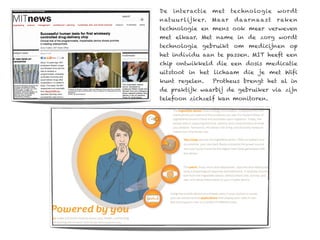 De   interactie   met   techno logie    wordt
natuu r l ijker. Maar    daar naa s t   rake n
technologie en mens ook meer verweven
met elkaar. Met name in de zorg wordt
technologie gebruikt om medicijnen op
het individu aan te passen. MIT heeft een
chip ontwikkeld die een dosis medicatie
uitstoot in het lichaam die je met Wifi
kunt regelen.     Protheus brengt het al in
de praktijk waarbij de gebruiker via zijn
telefoon zichzelf kan monitoren.
 