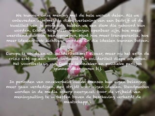 We kunnen onze mening met de hele wereld delen. Als we
  ontevreden zijn met de dienstverlening van een bedrijf of de
 kwaliteit van je professor, hebben we een stem die gehoord kan
   worden. Echter, hoe meer meningen openbaar zijn, hoe meer
weerstand dat ook kan oproepen. Want hoe meer transparantie, hoe
meer idealen ook zichtbaar worden. En die idealen kunnen botsen.


Europa is ontstaan uit solidariteit met elkaar, maar nu het er in de
 crisis echt op aan komt, vertoont die solidariteit diepe scheuren.
   Het voortbestaan van Europa is onzeker en politieke partijen
                      spinnen daar garen bij.


 In perioden van onzekerheid zullen mensen hun eigen belangen
meer gaan verdedigen. Men strijdt voor eigen idealen. Standpunten
   worden in de media scherp neergezet. Door de vrijheid van
   meningsuiting te verheffen boven de beschaving verhardt de
                          maatschappij.
 