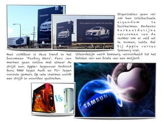 Organisaties gaan ver
                                                                 om hun intellectuele
                                                                 eigendom              te
                                                                 beschermen. Ondanks
                                                                 her haaldel ijke
                                                                 v e r z o e ke n va n d e
                                                                 rechter om er zelf uit
                                                                 te komen, lukte dat
                                                                 bij Apple versu s
                                                                 Samsung niet.
Heel zichtbaar is deze trend in het     Uiteindelijk werd Samsung veroordeeld tot het
fenomeen ‘Fanboy Wars’. Fans van        betalen van een boete van een miljard.
merken gaan online met elkaar de
strijd aan. Apple- tegenover Android
fans, BMW tegen Audi en PC- tegen
console gamers. Op vele vlakken wordt
een strijd in woorden gestreden.
 