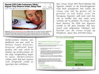 Een vrouw moet 300 Pond betalen bij
                                         Ryanair omdat ze de boardingpasses
                                         niet had uitgeprint. Het lukte de
                                         vrouw niet om de passes uit te
                                         pr inte n in het hotel vo o r de
                                         terugweg. Ryanair zelf laat niet toe
                                         om ze eerder dan een week voor
                                         vertrek uit te printen. De vrouw doet
                                         haar beklag. De CEO van Ryanair
                                         noemt in de pers klanten die hun
                                         kaart niet uitprinten ‘idioten’. Het
                                         ber icht van de vro uw kr ijgt op
                                         Facebook meer dan 600.000 Likes.



Onderzoekers creëren een
platform om een vuist te
m ak e n t e g e n E l s e v i e r.
E l s e v i e r g e b r u i k t h a ar
positie om veel winst te
maken op onderzoeken en
de vrije verspreiding tegen
t e g a a n . O n d e r z o e ke r s
willen juist dat hun kennis
zich verspreidt zodat er
synergie kan ontstaan.
 