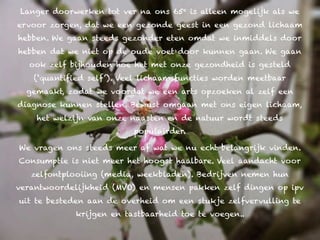 Langer doorwerken tot ver na ons 65e is alleen mogelijk als we
ervoor zorgen, dat we een gezonde geest in een gezond lichaam
hebben. We gaan steeds gezonder eten omdat we inmiddels door
hebben dat we niet op de oude voet door kunnen gaan. We gaan
  ook zelf bijhouden hoe het met onze gezondheid is gesteld
   (‘quantified self’). Veel lichaamsfuncties worden meetbaar
  gemaakt, zodat we voordat we een arts opzoeken al zelf een
diagnose kunnen stellen. Bewust omgaan met ons eigen lichaam,
    het welzijn van onze naasten en de natuur wordt steeds
                          populairder.

We vragen ons steeds meer af wat we nu echt belangrijk vinden.
Consumptie is niet meer het hoogst haalbare. Veel aandacht voor
   zelfontplooiing (media, weekbladen). Bedrijven nemen hun
verantwoordelijkheid (MVO) en mensen pakken zelf dingen op ipv
uit te besteden aan de overheid om een stukje zelfvervulling te
            krijgen en tastbaarheid toe te voegen..
 