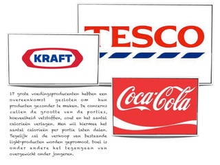 17 grote voedingsproducenten hebben een
o v e re e n ko m s t    g e s lot e n    o m        hun
producten gezonder te maken. De concerns
z u l le n   de   g ro ott e   va n      de   p o r t i e s,
hoeveelheid vetstoffen, zout en het aantal
calorieën verlagen. Men wil hiermee het
aantal calorieën per portie laten dalen.
Tegelijk zal de verkoop van bestaande
light-producten worden gepromoot. Doel is
onder        andere      het   teg engaan            va n
overgewicht onder jongeren.
 